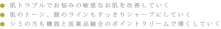 肌トラブルでお悩みの敏感なお肌を改善していく 肌のトーン、顔のラインもすっきりシャープにしていく シミの方も機器と医薬品融合のポイントクリームで薄くしていく