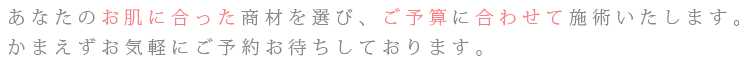 あなたのお肌に合った商材を選び、ご予算に合わせて施術いたします。かまえずお気軽にご予約お待ちしております。